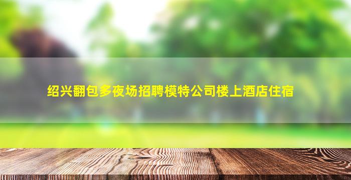 绍兴翻包多夜场招聘模特公司楼上酒店住宿